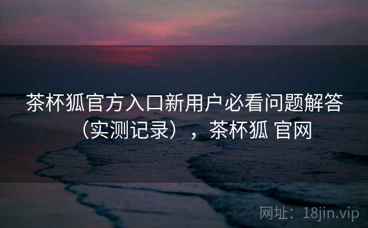 茶杯狐官方入口新用户必看问题解答（实测记录），茶杯狐 官网