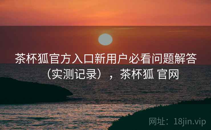 茶杯狐官方入口新用户必看问题解答（实测记录），茶杯狐 官网