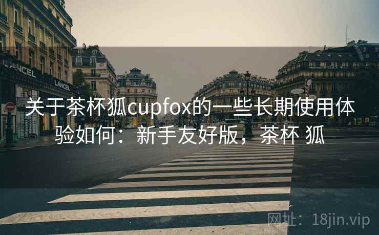 关于茶杯狐cupfox的一些长期使用体验如何：新手友好版，茶杯 狐
