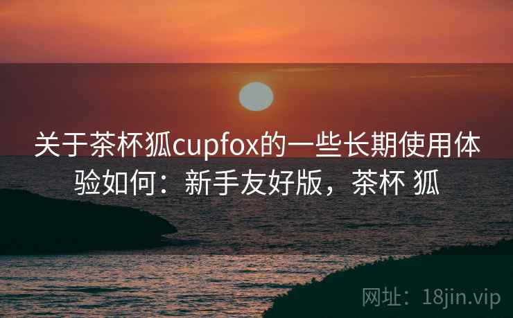 关于茶杯狐cupfox的一些长期使用体验如何：新手友好版，茶杯 狐