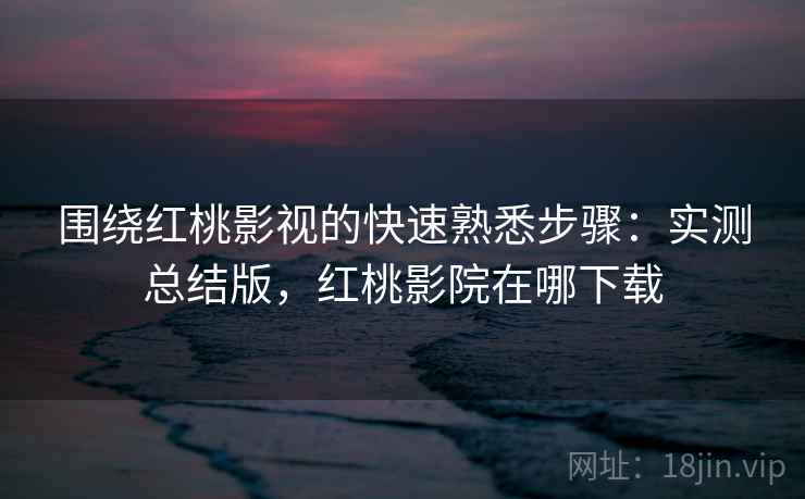 围绕红桃影视的快速熟悉步骤：实测总结版，红桃影院在哪下载