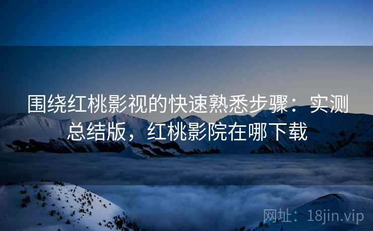 围绕红桃影视的快速熟悉步骤：实测总结版，红桃影院在哪下载