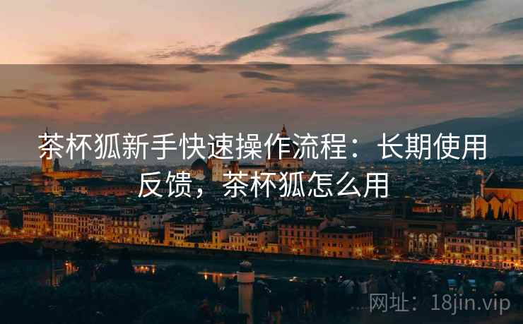 茶杯狐新手快速操作流程:长期使用反馈,茶杯狐怎么用 茶杯狐新手快速操作流程:长期使用反馈,茶杯狐怎么用