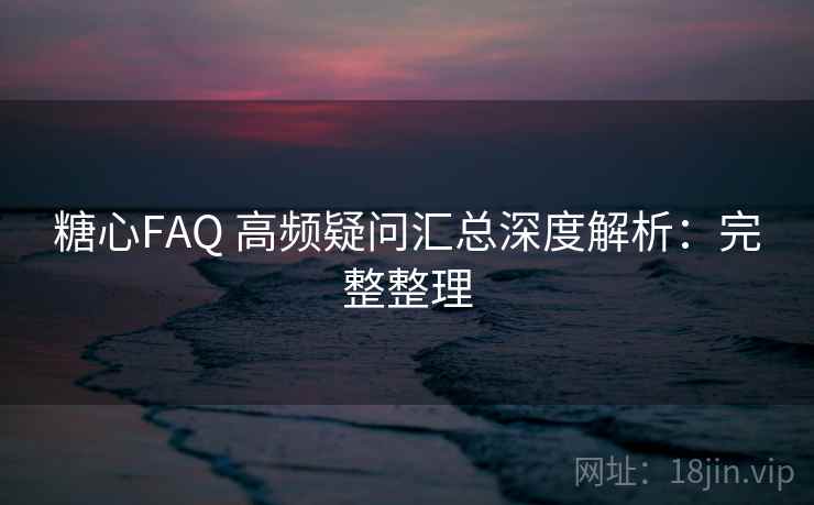 糖心FAQ 高频疑问汇总深度解析：完整整理