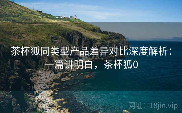 茶杯狐同类型产品差异对比深度解析：一篇讲明白，茶杯狐0