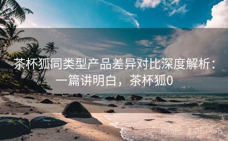 茶杯狐同类型产品差异对比深度解析:一篇讲明白,茶杯狐0 茶杯狐同类型产品差异对比深度解析:一篇讲明白,茶杯狐0
