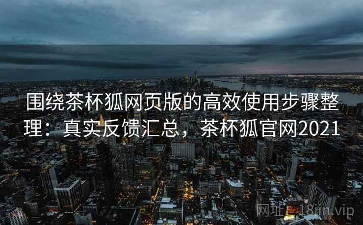 围绕茶杯狐网页版的高效使用步骤整理：真实反馈汇总，茶杯狐官网2021