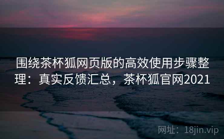 围绕茶杯狐网页版的高效使用步骤整理：真实反馈汇总，茶杯狐官网2021