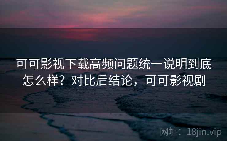 可可影视下载高频问题统一说明到底怎么样？对比后结论，可可影视剧