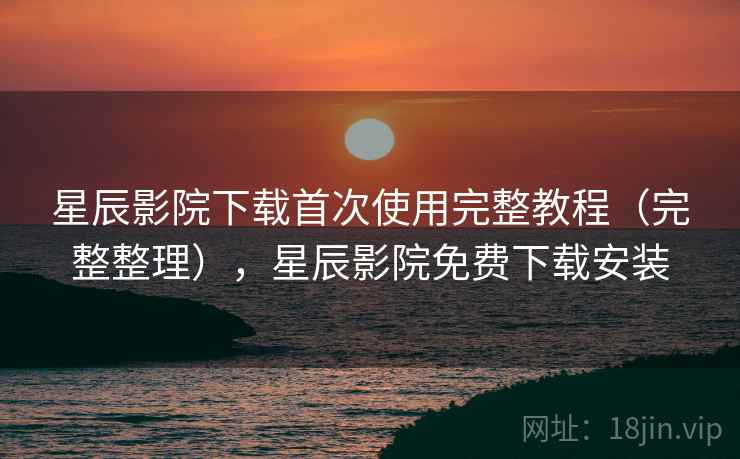 星辰影院下载首次使用完整教程（完整整理），星辰影院免费下载安装