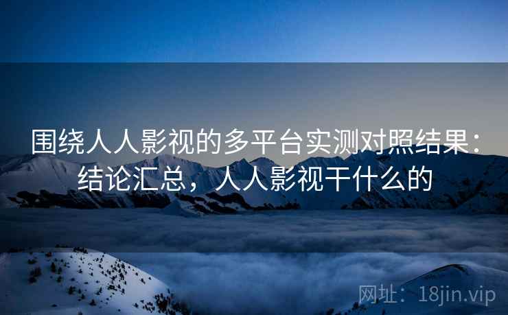 围绕人人影视的多平台实测对照结果：结论汇总，人人影视干什么的