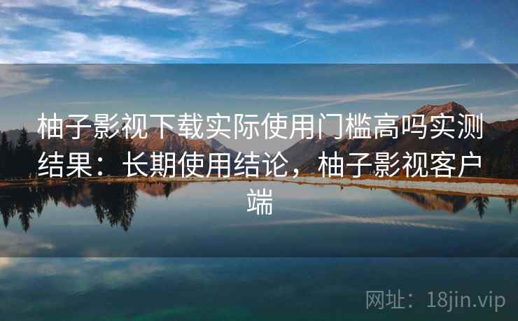 柚子影视下载实际使用门槛高吗实测结果：长期使用结论，柚子影视客户端