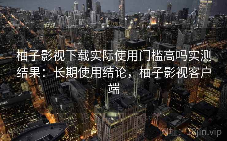 柚子影视下载实际使用门槛高吗实测结果:长期使用结论,柚子影视客户端 柚子影视下载实际使用门槛高吗实测结果:长期使用结论,柚子影视客户端