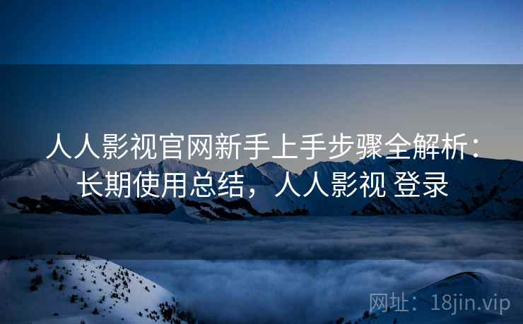 人人影视官网新手上手步骤全解析：长期使用总结，人人影视 登录