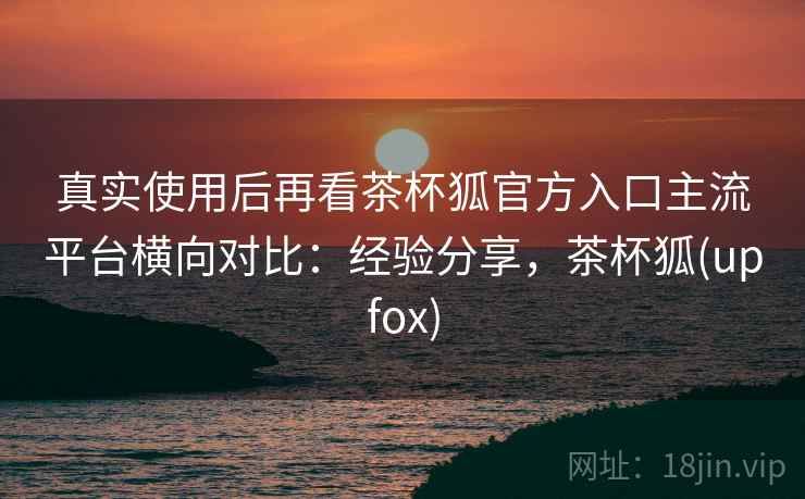 真实使用后再看茶杯狐官方入口主流平台横向对比:经验分享,茶杯狐(upfox) 真实使用后再看茶杯狐官方入口主流平台横向对比:经验分享,茶杯狐(upfox)