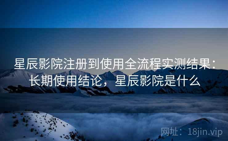 星辰影院注册到使用全流程实测结果：长期使用结论，星辰影院是什么