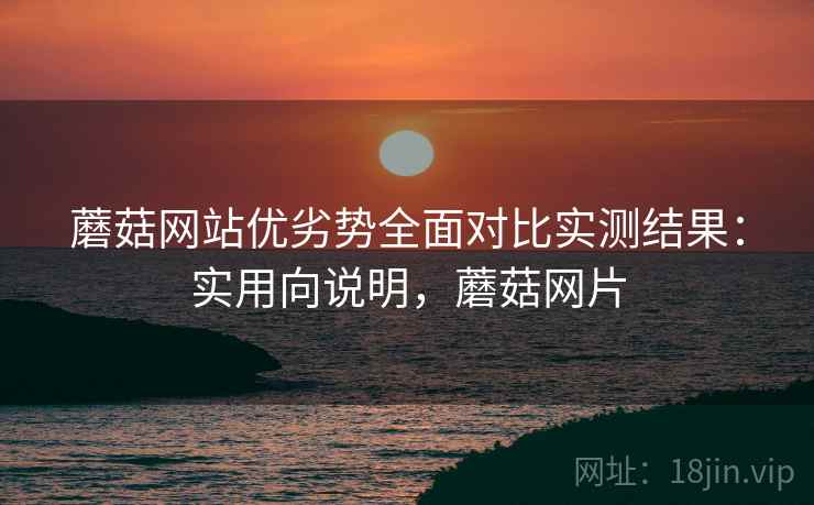 蘑菇网站优劣势全面对比实测结果:实用向说明,蘑菇网片 蘑菇网站优劣势全面对比实测结果:实用向说明,蘑菇网片