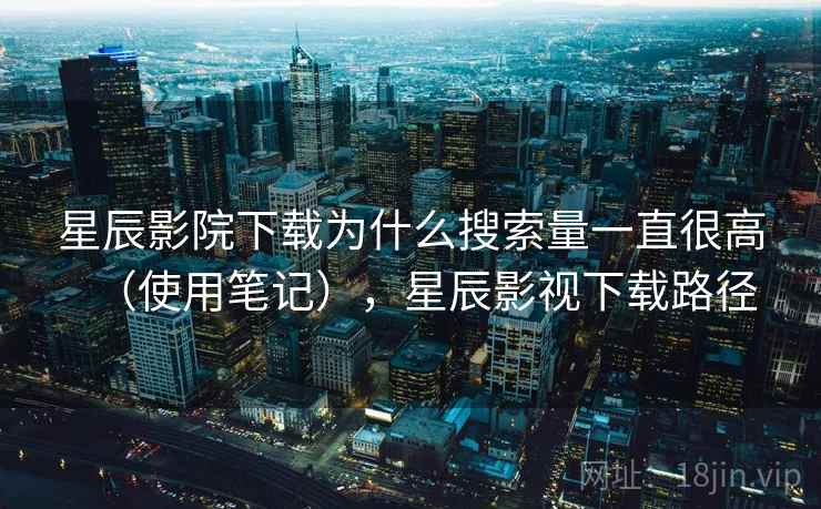 星辰影院下载为什么搜索量一直很高(使用笔记),星辰影视下载路径 星辰影院下载为什么搜索量一直很高(使用笔记),星辰影视下载路径