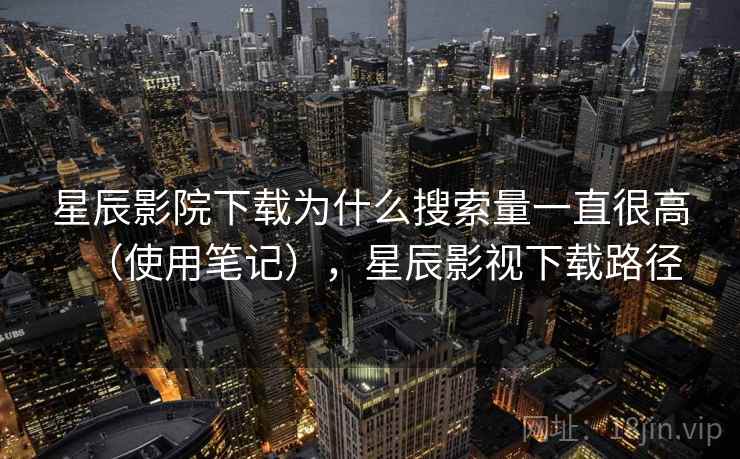 星辰影院下载为什么搜索量一直很高（使用笔记），星辰影视下载路径