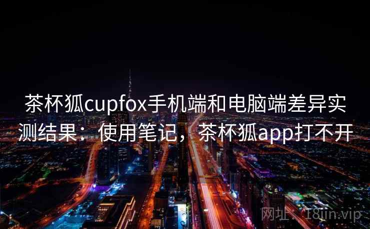 茶杯狐cupfox手机端和电脑端差异实测结果：使用笔记，茶杯狐app打不开