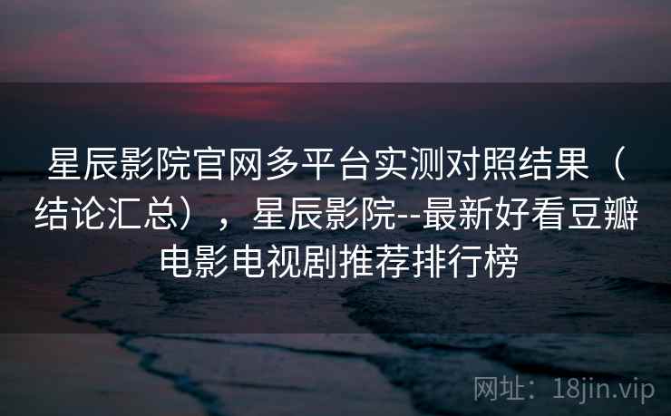 星辰影院官网多平台实测对照结果（结论汇总），星辰影院--最新好看豆瓣电影电视剧推荐排行榜