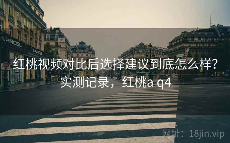 红桃视频对比后选择建议到底怎么样？实测记录，红桃a q4