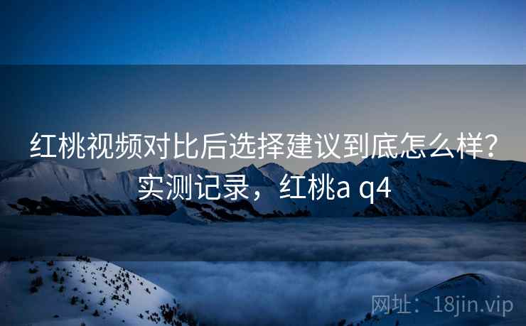 红桃视频对比后选择建议到底怎么样?实测记录,红桃a q4 红桃视频对比后选择建议到底怎么样?实测记录,红桃a q4