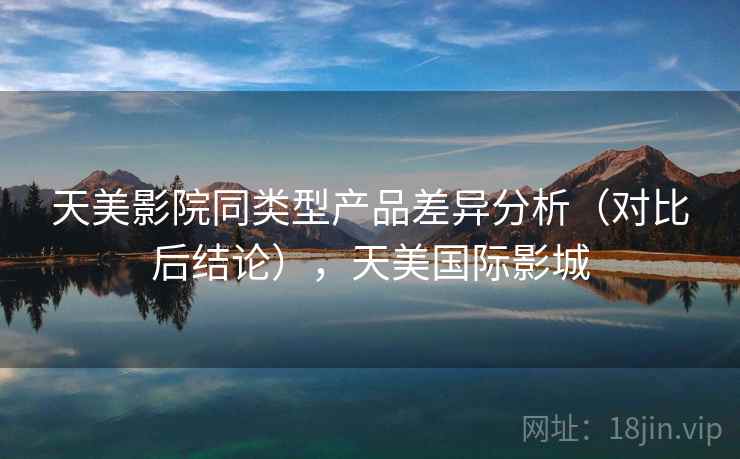 天美影院同类型产品差异分析(对比后结论),天美国际影城 天美影院同类型产品差异分析(对比后结论),天美国际影城