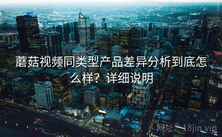 蘑菇视频同类型产品差异分析到底怎么样?详细说明 蘑菇视频同类型产品差异分析到底怎么样?详细说明