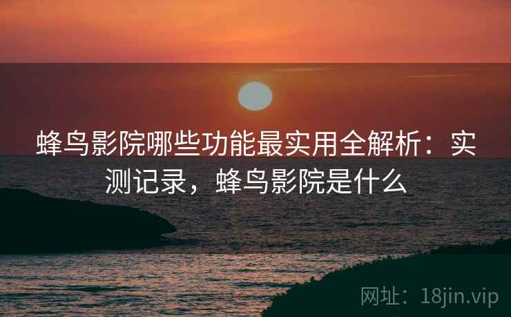 蜂鸟影院哪些功能最实用全解析：实测记录，蜂鸟影院是什么