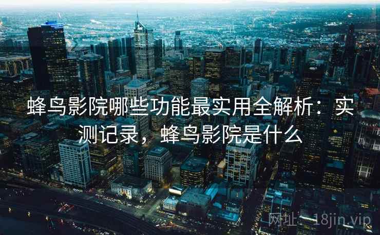 蜂鸟影院哪些功能最实用全解析：实测记录，蜂鸟影院是什么