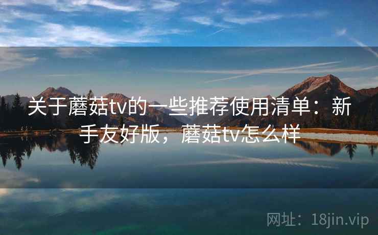 关于蘑菇tv的一些推荐使用清单：新手友好版，蘑菇tv怎么样