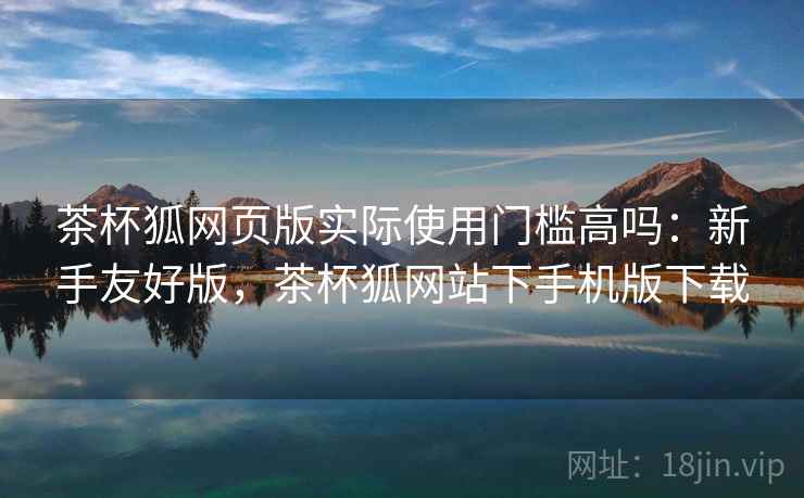 茶杯狐网页版实际使用门槛高吗：新手友好版，茶杯狐网站下手机版下载