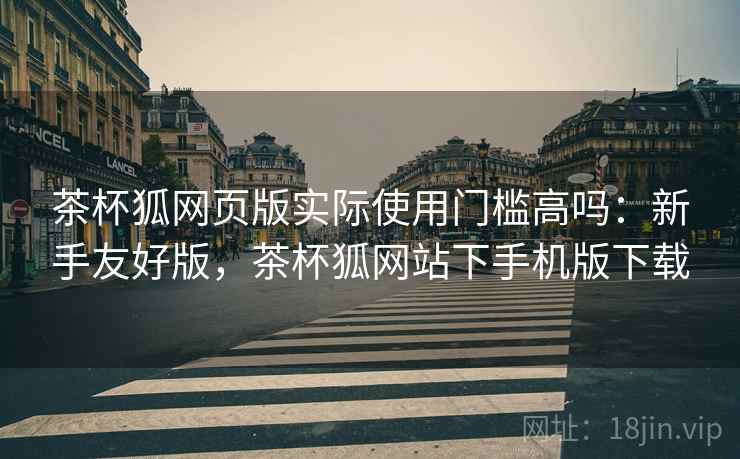 茶杯狐网页版实际使用门槛高吗:新手友好版,茶杯狐网站下手机版下载 茶杯狐网页版实际使用门槛高吗:新手友好版,茶杯狐网站下手机版下载
