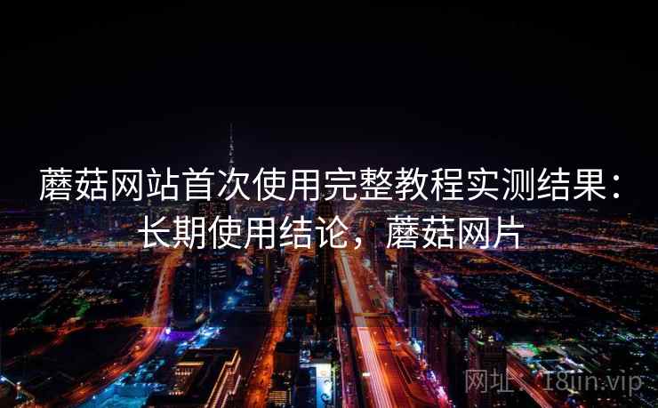 蘑菇网站首次使用完整教程实测结果:长期使用结论,蘑菇网片 蘑菇网站首次使用完整教程实测结果:长期使用结论,蘑菇网片