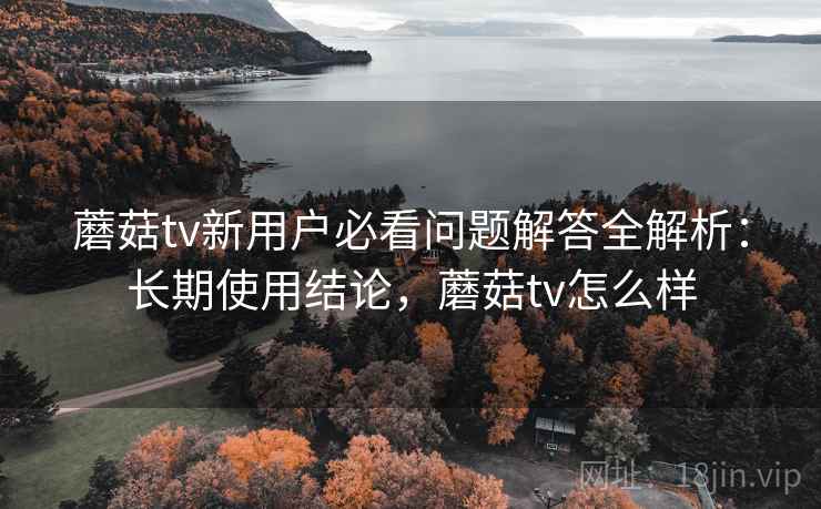 蘑菇tv新用户必看问题解答全解析：长期使用结论，蘑菇tv怎么样