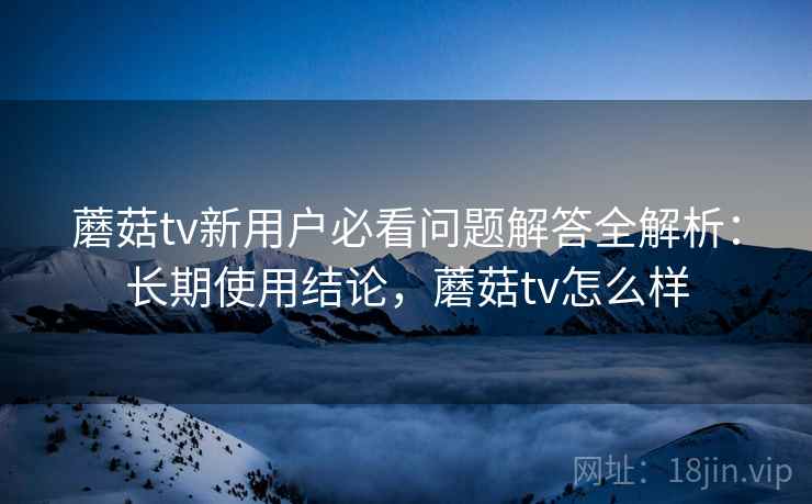 蘑菇tv新用户必看问题解答全解析:长期使用结论,蘑菇tv怎么样 蘑菇tv新用户必看问题解答全解析:长期使用结论,蘑菇tv怎么样