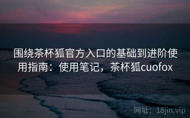 围绕茶杯狐官方入口的基础到进阶使用指南：使用笔记，茶杯狐cuofox