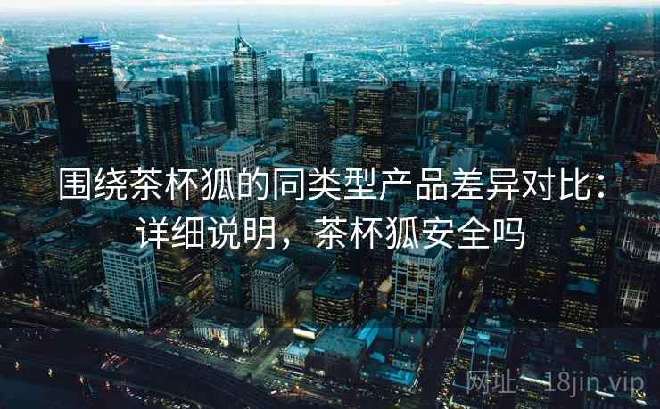 围绕茶杯狐的同类型产品差异对比：详细说明，茶杯狐安全吗