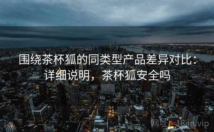 围绕茶杯狐的同类型产品差异对比:详细说明,茶杯狐安全吗 围绕茶杯狐的同类型产品差异对比:详细说明,茶杯狐安全吗