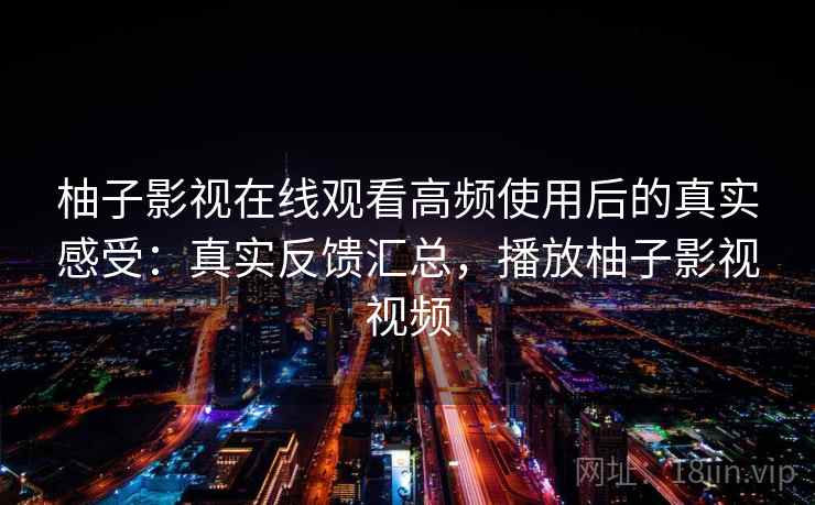 柚子影视在线观看高频使用后的真实感受:真实反馈汇总,播放柚子影视视频 柚子影视在线观看高频使用后的真实感受:真实反馈汇总,播放柚子影视视频