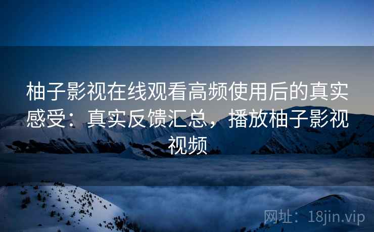 柚子影视在线观看高频使用后的真实感受：真实反馈汇总，播放柚子影视视频