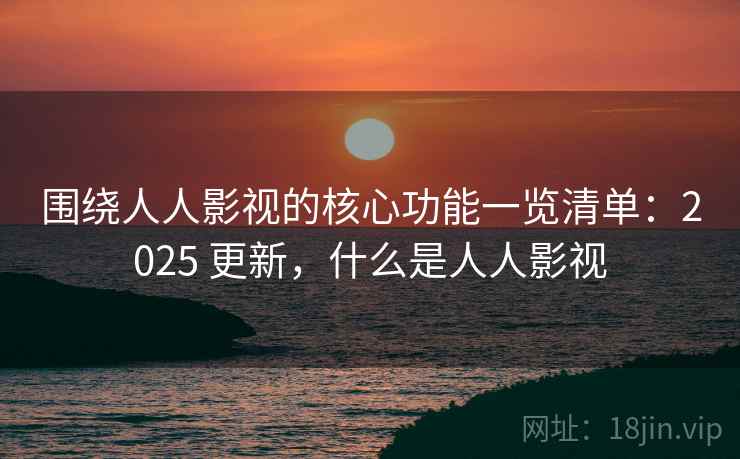 围绕人人影视的核心功能一览清单：2025 更新，什么是人人影视