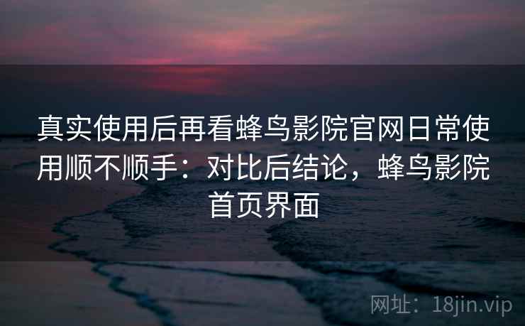 真实使用后再看蜂鸟影院官网日常使用顺不顺手：对比后结论，蜂鸟影院首页界面