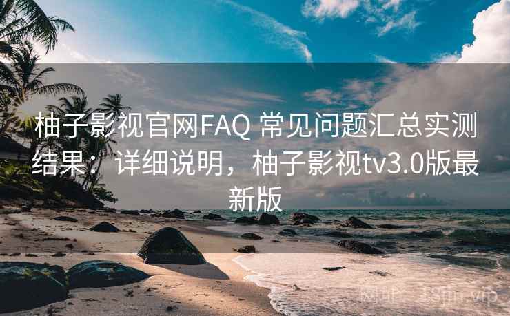 柚子影视官网FAQ 常见问题汇总实测结果：详细说明，柚子影视tv3.0版最新版