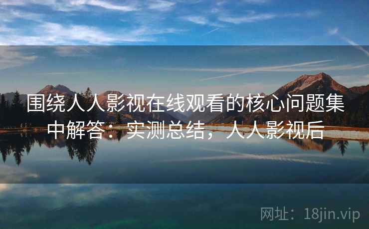 围绕人人影视在线观看的核心问题集中解答：实测总结，人人影视后