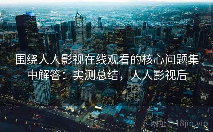 围绕人人影视在线观看的核心问题集中解答：实测总结，人人影视后