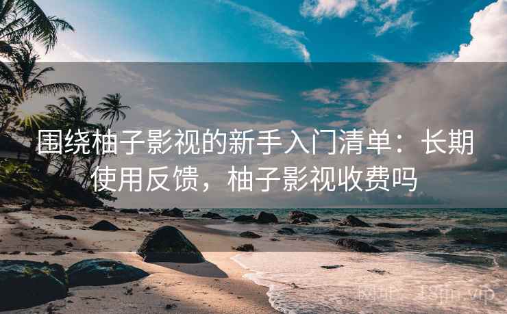 围绕柚子影视的新手入门清单：长期使用反馈，柚子影视收费吗