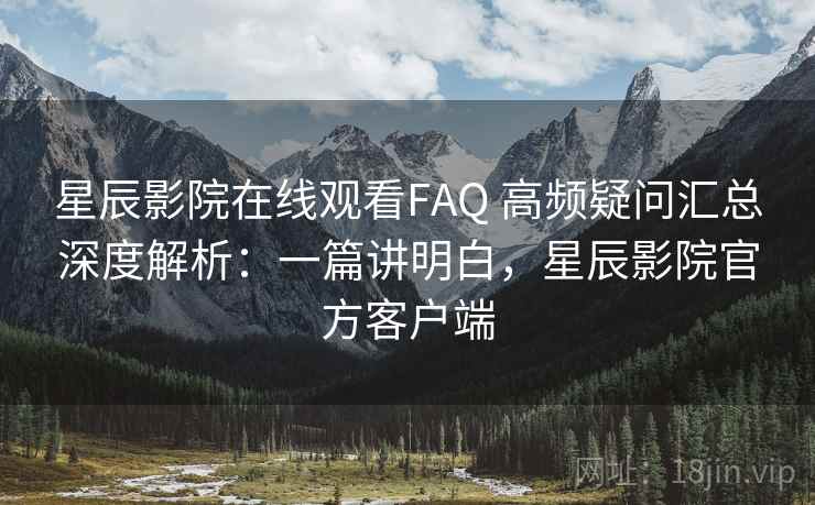 星辰影院在线观看FAQ 高频疑问汇总深度解析：一篇讲明白，星辰影院官方客户端