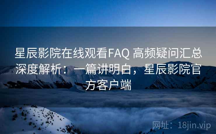 星辰影院在线观看FAQ 高频疑问汇总深度解析：一篇讲明白，星辰影院官方客户端